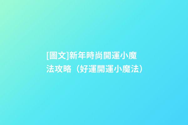 [圖文]新年時尚開運小魔法攻略（好運開運小魔法）